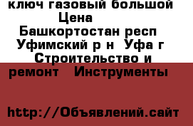 ключ газовый большой › Цена ­ 500 - Башкортостан респ., Уфимский р-н, Уфа г. Строительство и ремонт » Инструменты   